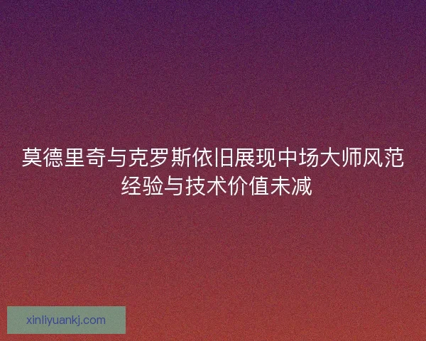 莫德里奇与克罗斯依旧展现中场大师风范 经验与技术价值未减