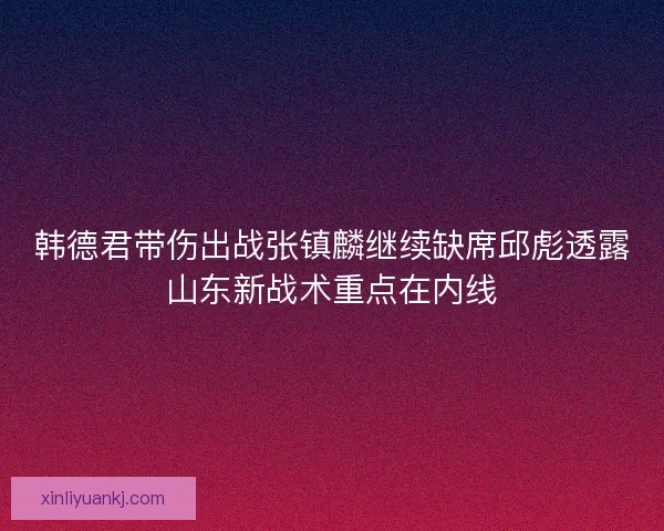 韩德君带伤出战张镇麟继续缺席邱彪透露山东新战术重点在内线