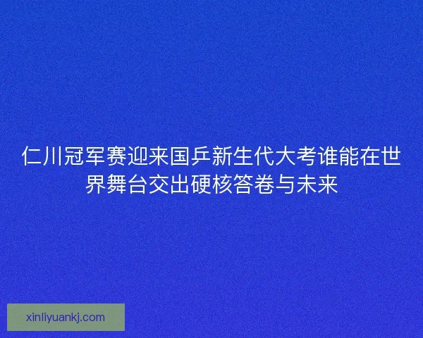 仁川冠军赛迎来国乒新生代大考谁能在世界舞台交出硬核答卷与未来