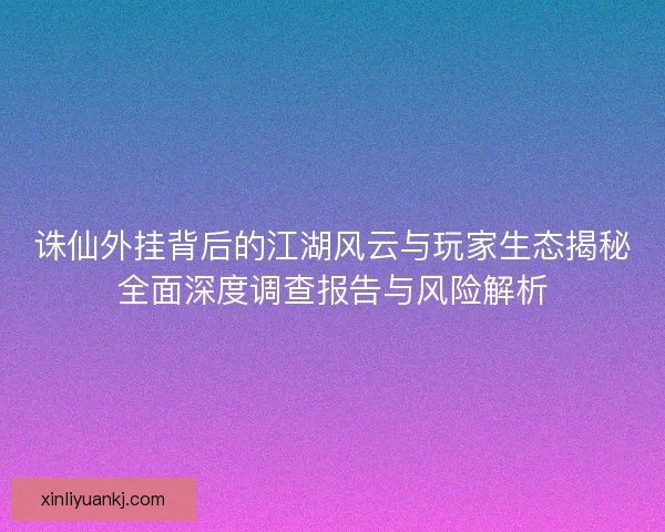 诛仙外挂背后的江湖风云与玩家生态揭秘全面深度调查报告与风险解析