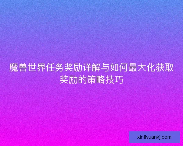 魔兽世界任务奖励详解与如何最大化获取奖励的策略技巧