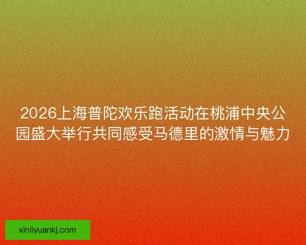 2026上海普陀欢乐跑活动在桃浦中央公园盛大举行共同感受马德里的激情与魅力