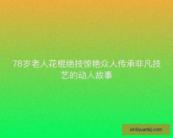 78岁老人花棍绝技惊艳众人传承非凡技艺的动人故事