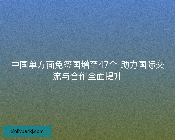 中国单方面免签国增至47个 助力国际交流与合作全面提升